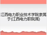 江西电力职业技术学院隶属于(江西电力职院属)