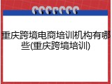 重庆跨境电商培训机构有哪些(重庆跨境培训)