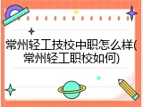 常州轻工技校中职怎么样(常州轻工职校如何)