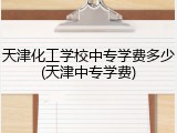 天津化工学校中专学费多少(天津中专学费)