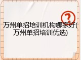 万州单招培训机构哪家好(万州单招培训优选)