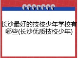 长沙最好的技校少年学校有哪些(长沙优质技校少年)