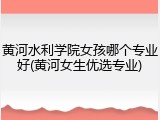黄河水利学院女孩哪个专业好(黄河女生优选专业)