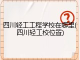 四川轻工工程学校在哪里(四川轻工校位置)