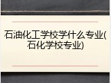 石油化工学校学什么专业(石化学校专业)