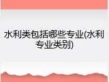 水利类包括哪些专业(水利专业类别)