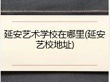 延安艺术学校在哪里(延安艺校地址)
