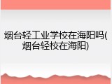 烟台轻工业学校在海阳吗(烟台轻校在海阳)
