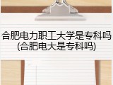 合肥电力职工大学是专科吗(合肥电大是专科吗)