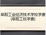 阜阳工业经济技术学校学费(阜阳工校学费)