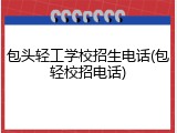 包头轻工学校招生电话(包轻校招电话)