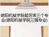 德阳机械学院最厉害三个专业(德阳机械学院三强专业)