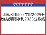 河南水利职业学院2025分数线(河南水利2025分数线)