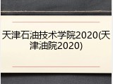 天津石油技术学院2020(天津油院2020)