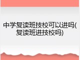 中学复读班技校可以进吗(复读班进技校吗)