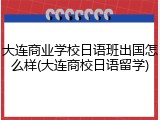 大连商业学校日语班出国怎么样(大连商校日语留学)