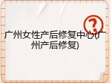 广州女性产后修复中心(广州产后修复)