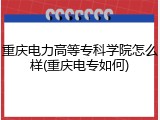 重庆电力高等专科学院怎么样(重庆电专如何)