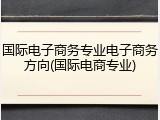 国际电子商务专业电子商务方向(国际电商专业)