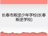长春市叛逆少年学校(长春叛逆学校)