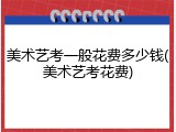 美术艺考一般花费多少钱(美术艺考花费)