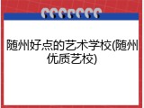 随州好点的艺术学校(随州优质艺校)