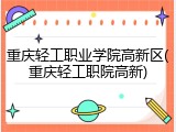 重庆轻工职业学院高新区(重庆轻工职院高新)