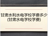 甘肃水利水电学校学费多少(甘肃水电学校学费)