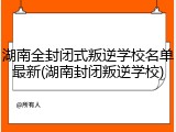 湖南全封闭式叛逆学校名单最新(湖南封闭叛逆学校)