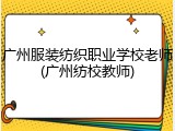广州服装纺织职业学校老师(广州纺校教师)
