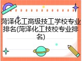 菏泽化工高级技工学校专业排名(菏泽化工技校专业排名)