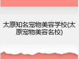 太原知名宠物美容学校(太原宠物美容名校)