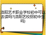 洛阳艺术职业学校初中可以去读吗?(洛阳艺校招初中生吗)