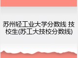 苏州轻工业大学分数线 技校生(苏工大技校分数线)