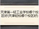 天津第一轻工业学校哪个校区好(天津轻校哪个校区好)