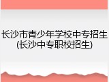 长沙市青少年学校中专招生(长沙中专职校招生)