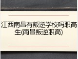 江西南昌有叛逆学校吗职高生(南昌叛逆职高)