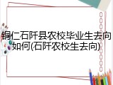 铜仁石阡县农校毕业生去向如何(石阡农校生去向)