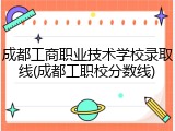 成都工商职业技术学校录取线(成都工职校分数线)