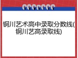 铜川艺术高中录取分数线(铜川艺高录取线)