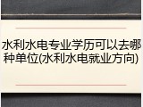 水利水电专业学历可以去哪种单位(水利水电就业方向)