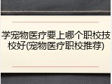 学宠物医疗要上哪个职校技校好(宠物医疗职校推荐)