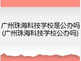 广州珠海科技学校是公办吗(广州珠海科技学校公办吗)