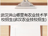 武汉洪山哪里有农业技术学校招生(武汉农业技校招生)