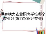 伊春铁力农业职高学校哪个专业好(铁力农职好专业)