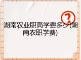 湖南农业职高学费多少(湖南农职学费)