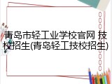 青岛市轻工业学校官网 技校招生(青岛轻工技校招生)