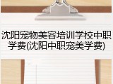 沈阳宠物美容培训学校中职学费(沈阳中职宠美学费)