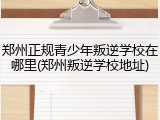 郑州正规青少年叛逆学校在哪里(郑州叛逆学校地址)