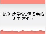 临沂电力学校官网招生(临沂电校招生)